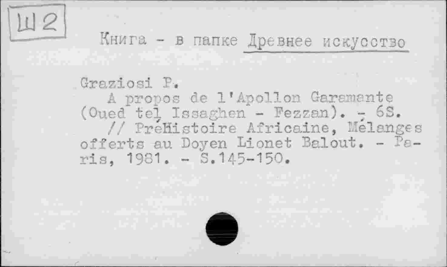 ﻿Книга - в папке Древнее искусство
Graziös! Р.
A propos de l’Apollon Garanante (Oued tel Issaghen - Fezzan). - 6S.
// PreHistoire Africaine, Melanges offerts au Doyen Lionet Balout. - Paris, 1931. - S.145-150.